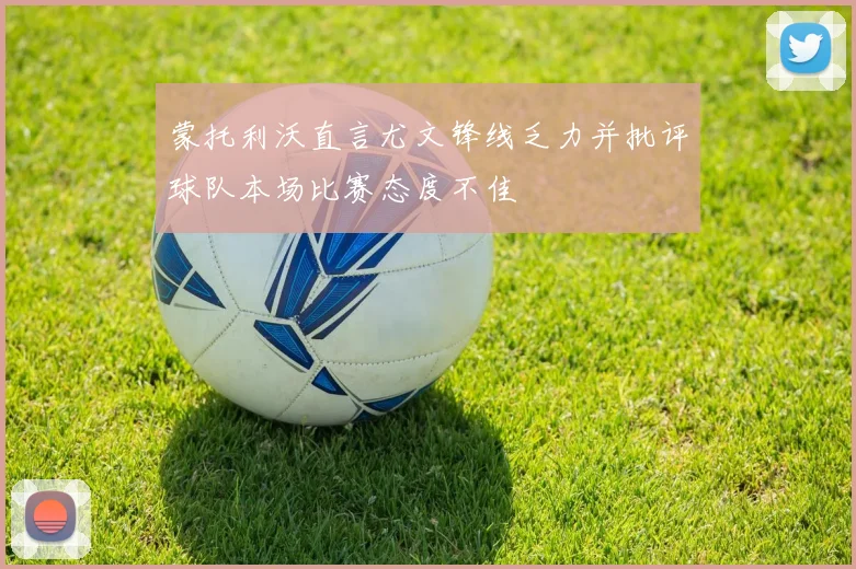 蒙托利沃直言尤文锋线乏力并批评球队本场比赛态度不佳