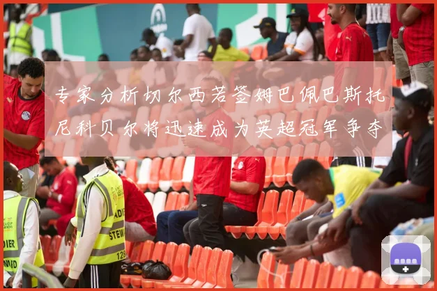 专家分析切尔西若签姆巴佩巴斯托尼科贝尔将迅速成为英超冠军争夺者