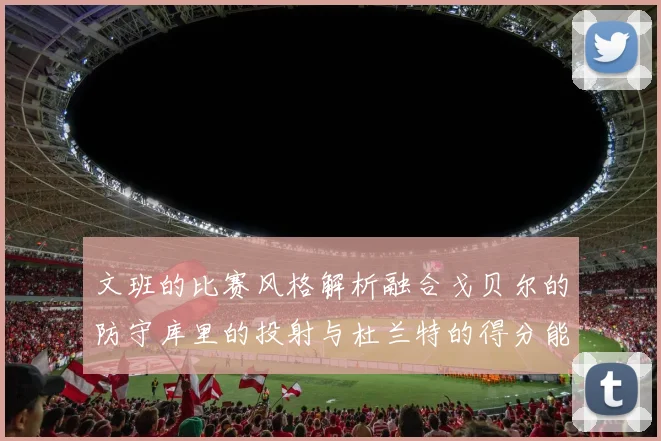 文班的比赛风格解析融合戈贝尔的防守库里的投射与杜兰特的得分能力