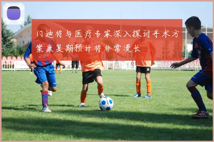 门迪将与医疗专家深入探讨手术方案康复期预计将非常漫长