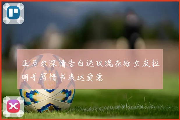 亚马尔深情告白送玫瑰花给女友拉明手写情书表达爱意