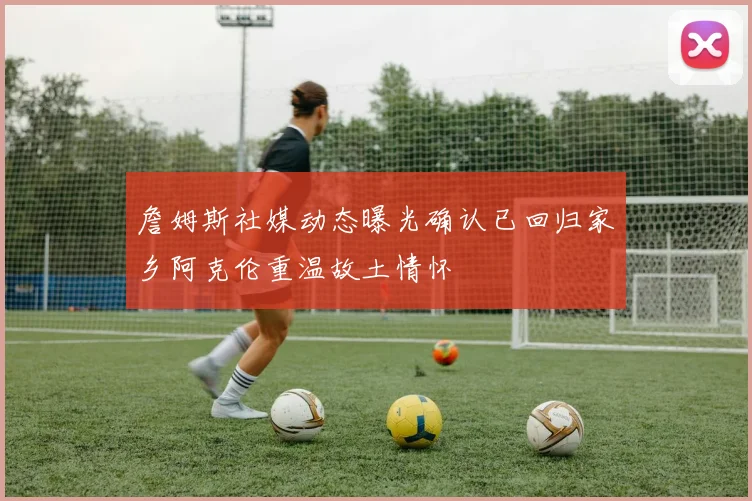 詹姆斯社媒动态曝光确认已回归家乡阿克伦重温故土情怀