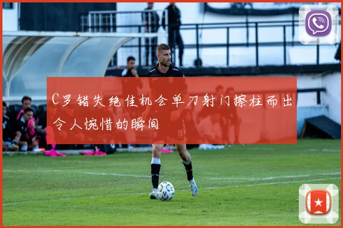C罗错失绝佳机会单刀射门擦柱而出令人惋惜的瞬间