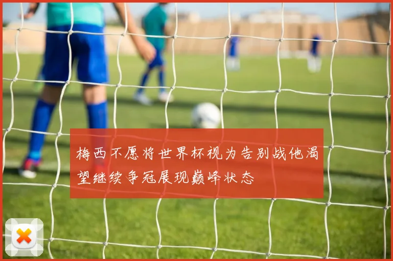 梅西不愿将世界杯视为告别战他渴望继续争冠展现巅峰状态