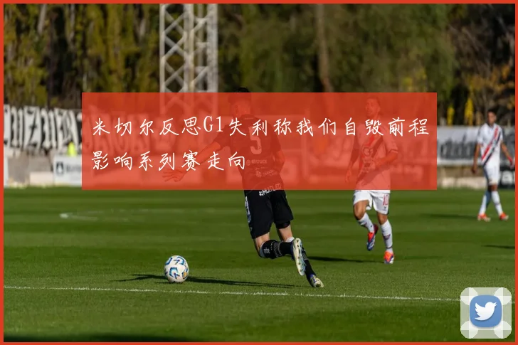 米切尔反思G1失利称我们自毁前程影响系列赛走向