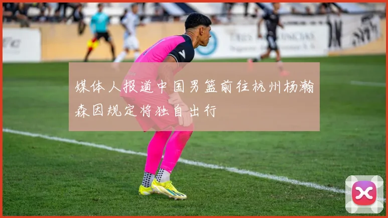 媒体人报道中国男篮前往杭州杨瀚森因规定将独自出行
