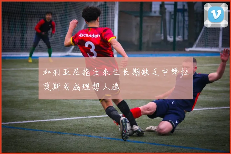 加利亚尼指出米兰长期缺乏中锋拉莫斯或成理想人选