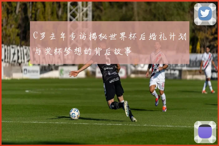 C罗去年专访揭秘世界杯后婚礼计划与奖杯梦想的背后故事