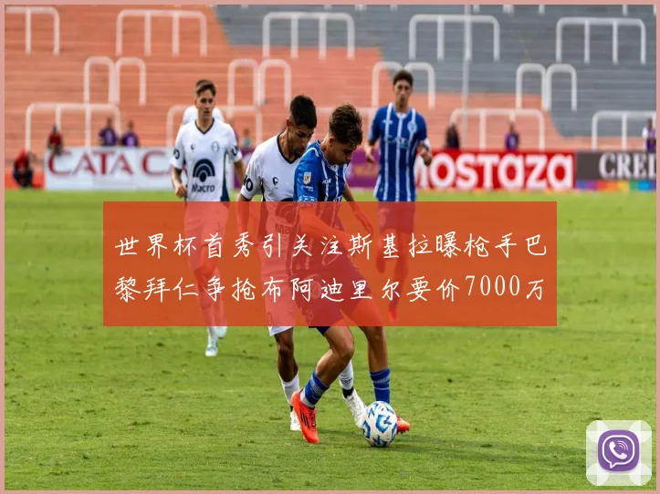 世界杯首秀引关注斯基拉曝枪手巴黎拜仁争抢布阿迪里尔要价7000万欧元