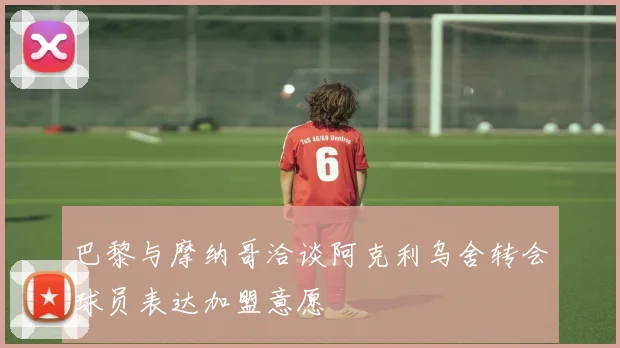 巴黎与摩纳哥洽谈阿克利乌舍转会球员表达加盟意愿