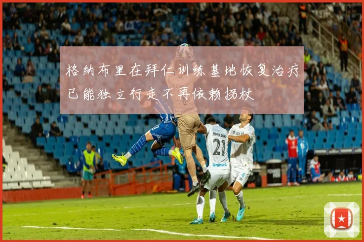 格纳布里在拜仁训练基地恢复治疗已能独立行走不再依赖拐杖