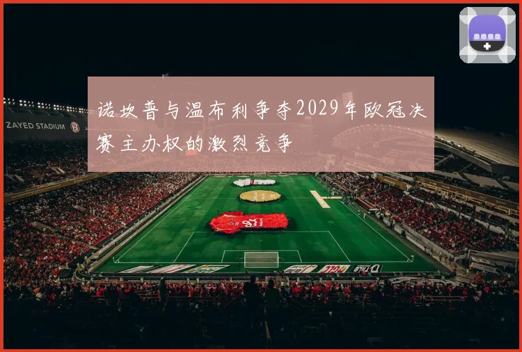 诺坎普与温布利争夺2029年欧冠决赛主办权的激烈竞争