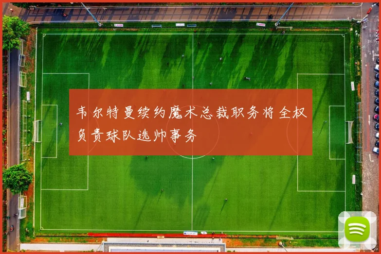 韦尔特曼续约魔术总裁职务将全权负责球队选帅事务