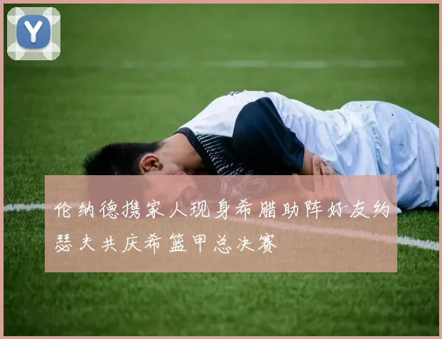 伦纳德携家人现身希腊助阵好友约瑟夫共庆希篮甲总决赛