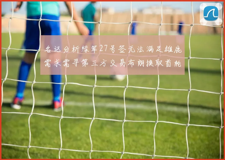 名记分析绿军27号签无法满足雄鹿需求需寻第三方交易布朗换取首轮签