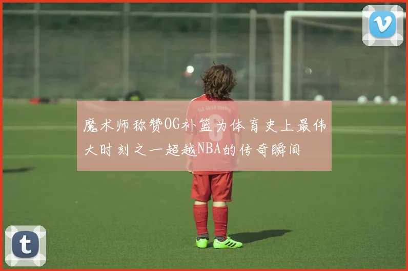魔术师称赞OG补篮为体育史上最伟大时刻之一超越NBA的传奇瞬间
