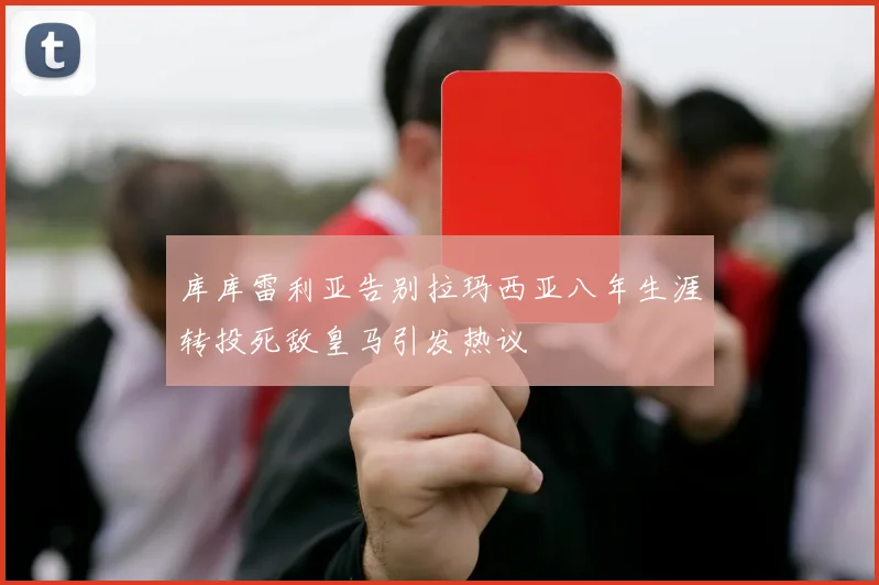 库库雷利亚告别拉玛西亚八年生涯转投死敌皇马引发热议