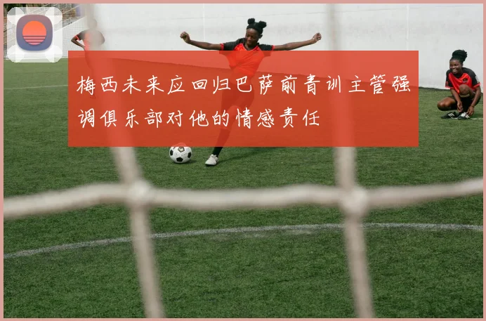 梅西未来应回归巴萨前青训主管强调俱乐部对他的情感责任